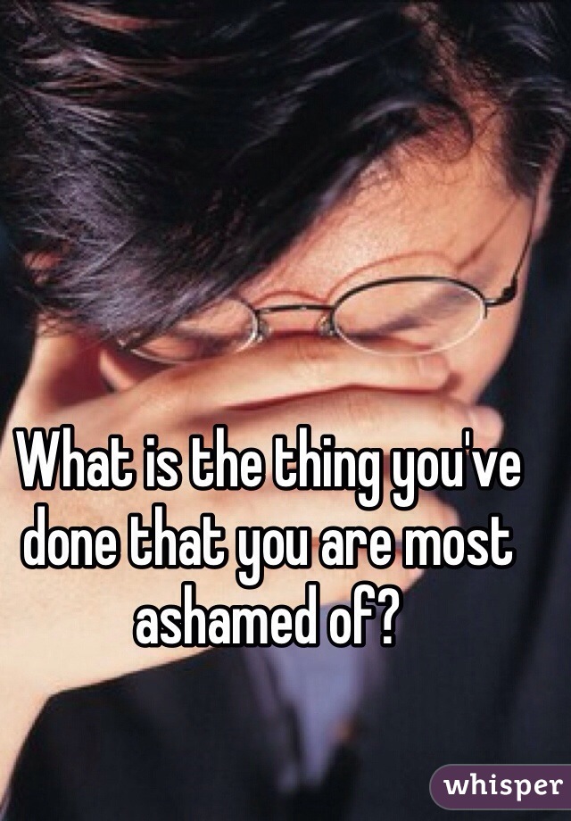 What is the thing you've done that you are most ashamed of?
