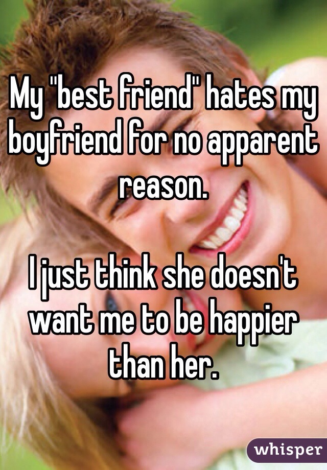 My "best friend" hates my boyfriend for no apparent reason. 

I just think she doesn't want me to be happier than her.