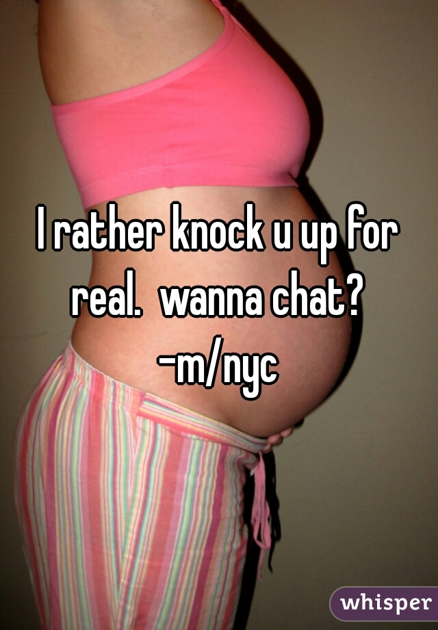 I rather knock u up for real.  wanna chat?  -m/nyc 