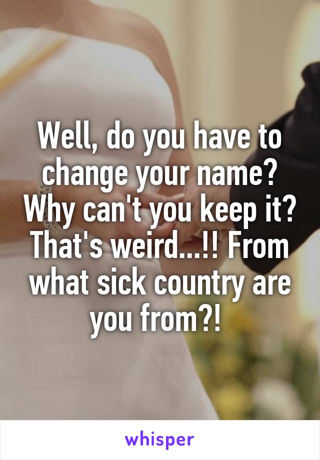 Well, do you have to change your name? Why can't you keep it? That's weird...!! From what sick country are you from?! 