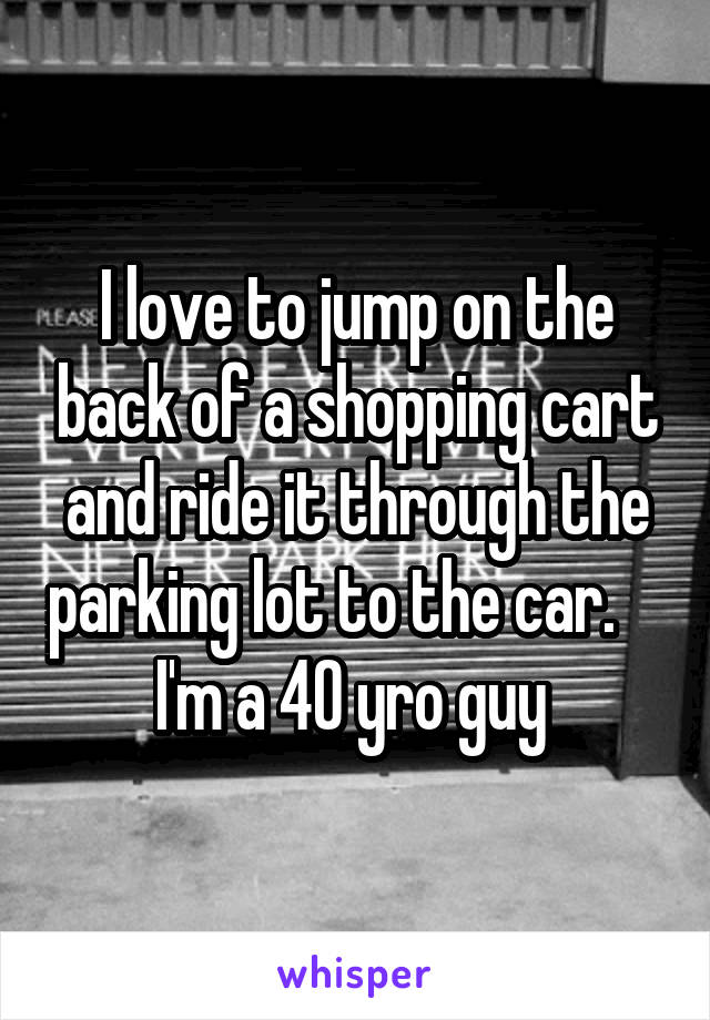 I love to jump on the back of a shopping cart and ride it through the parking lot to the car.    
I'm a 40 yro guy 