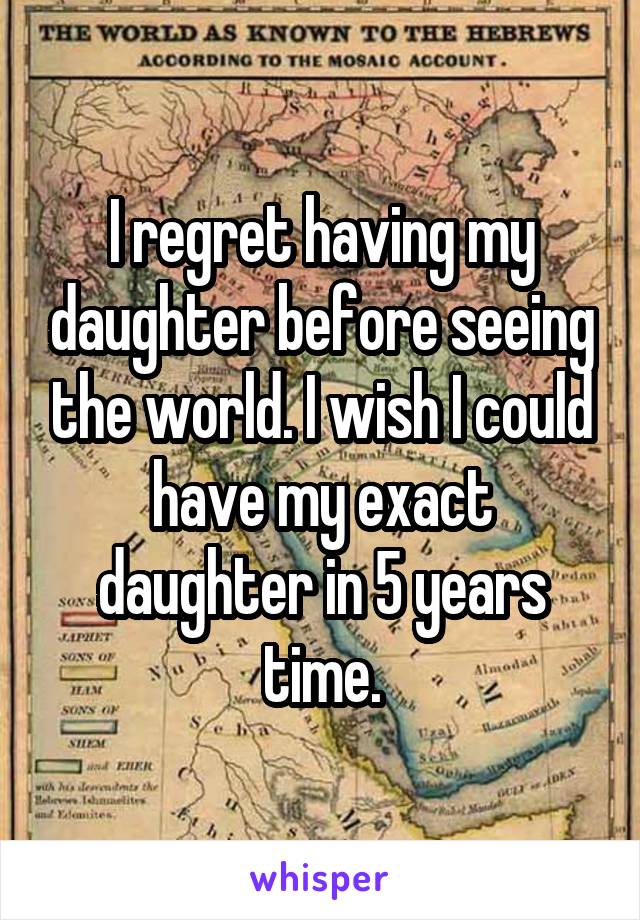 I regret having my daughter before seeing the world. I wish I could have my exact daughter in 5 years time.