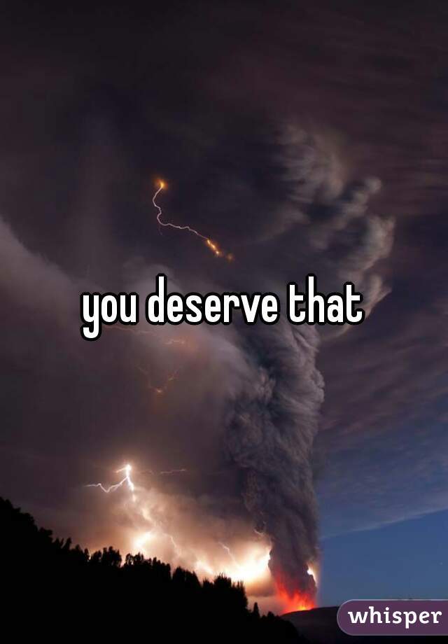you deserve that