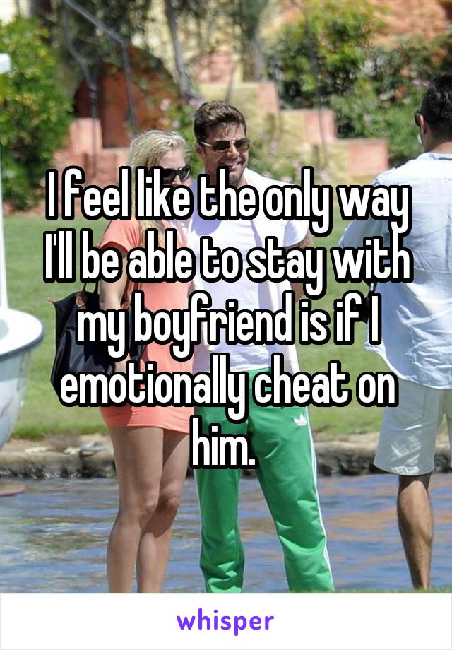 I feel like the only way I'll be able to stay with my boyfriend is if I emotionally cheat on him. 