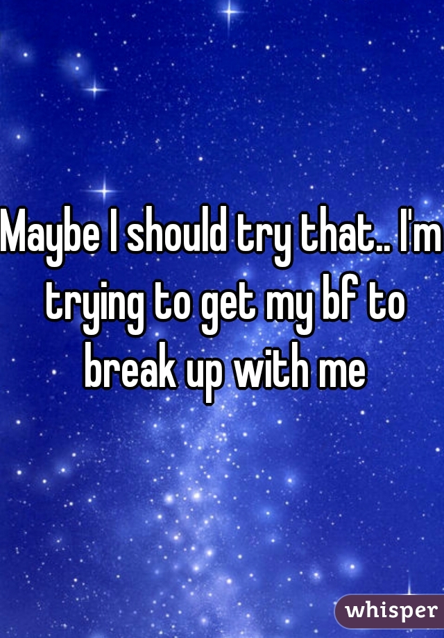 Maybe I should try that.. I'm trying to get my bf to break up with me