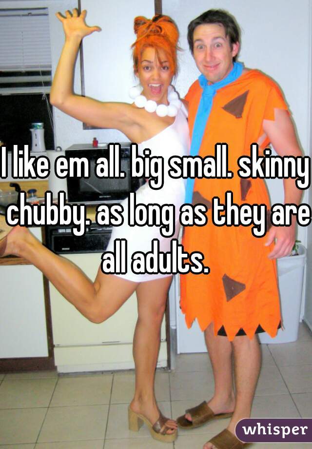 I like em all. big small. skinny chubby. as long as they are all adults. 