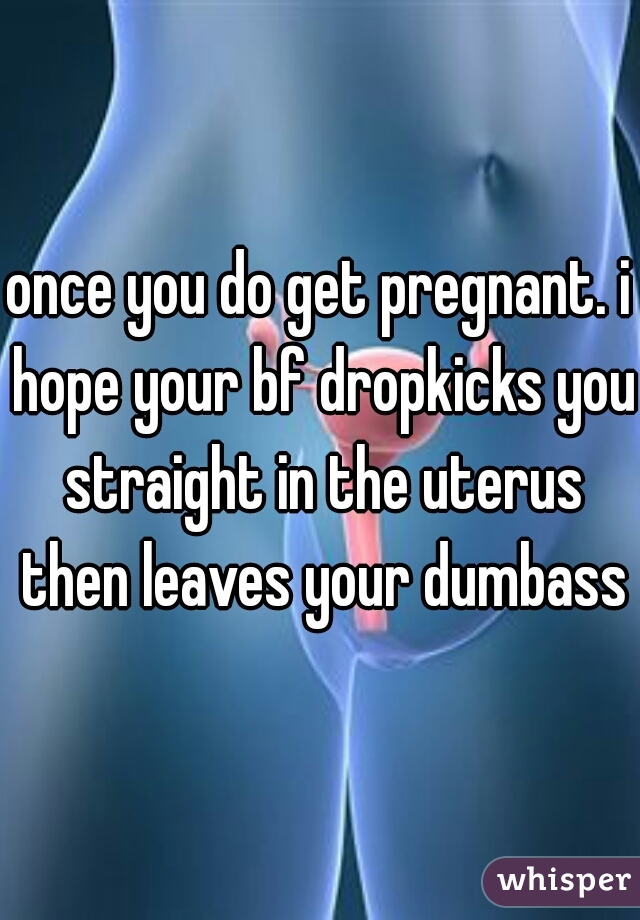 once you do get pregnant. i hope your bf dropkicks you straight in the uterus then leaves your dumbass