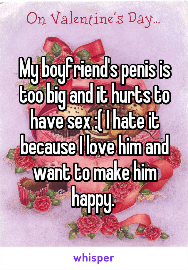 My boyfriend's penis is too big and it hurts to have sex :( I hate it because I love him and want to make him happy. 