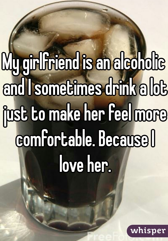 My girlfriend is an alcoholic and I sometimes drink a lot just to make her feel more comfortable. Because I love her.