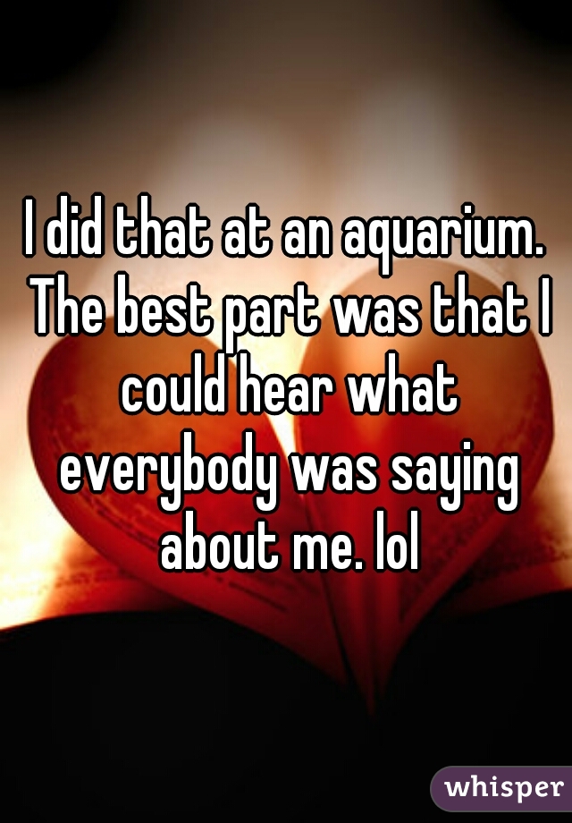 I did that at an aquarium. The best part was that I could hear what everybody was saying about me. lol
