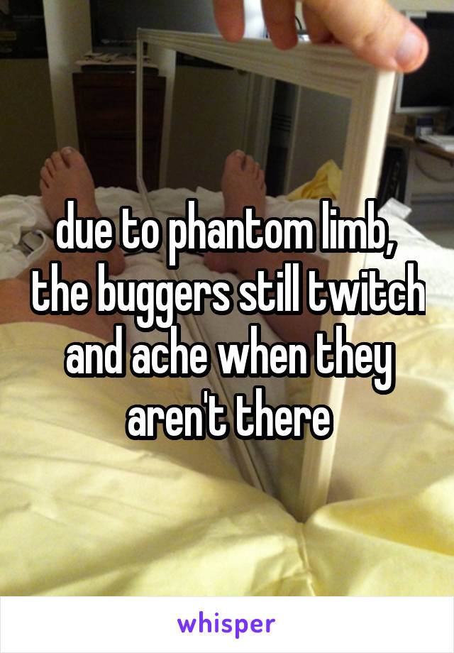 due to phantom limb,  the buggers still twitch and ache when they aren't there