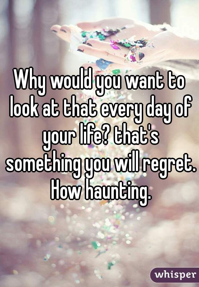 Why would you want to look at that every day of your life? that's something you will regret. How haunting.