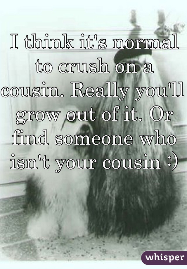 I think it's normal to crush on a cousin. Really you'll grow out of it. Or find someone who isn't your cousin :) 