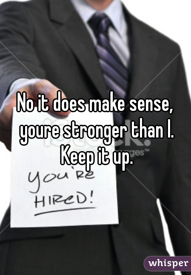 No it does make sense, youre stronger than I. Keep it up.
