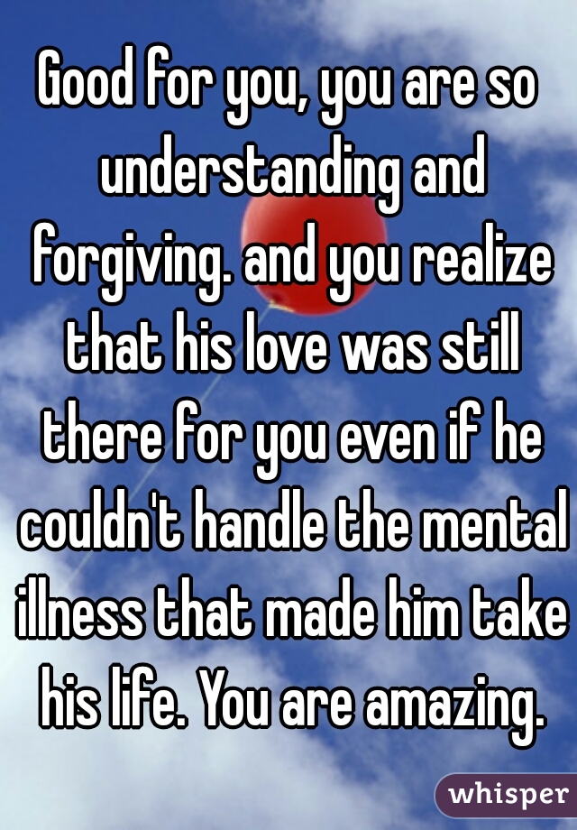 Good for you, you are so understanding and forgiving. and you realize that his love was still there for you even if he couldn't handle the mental illness that made him take his life. You are amazing.