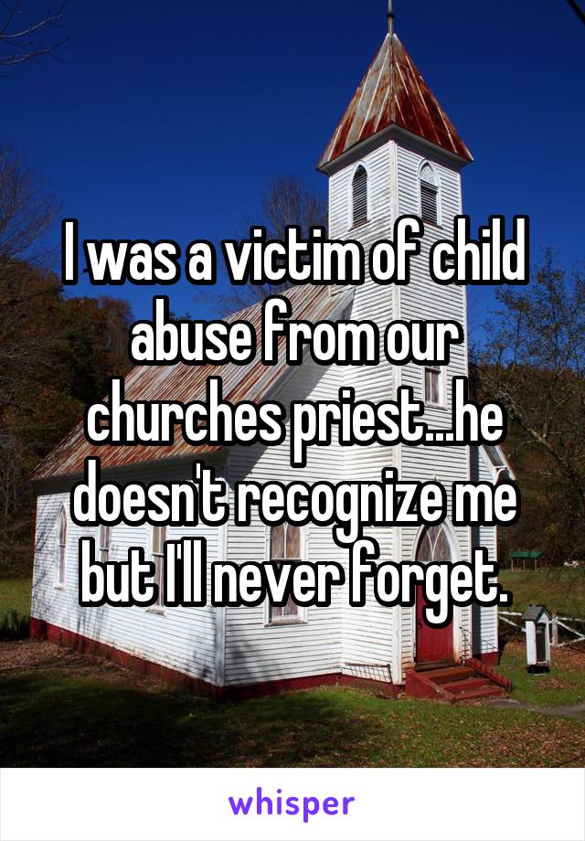 I was a victim of child abuse from our churches priest...he doesn't recognize me but I'll never forget.