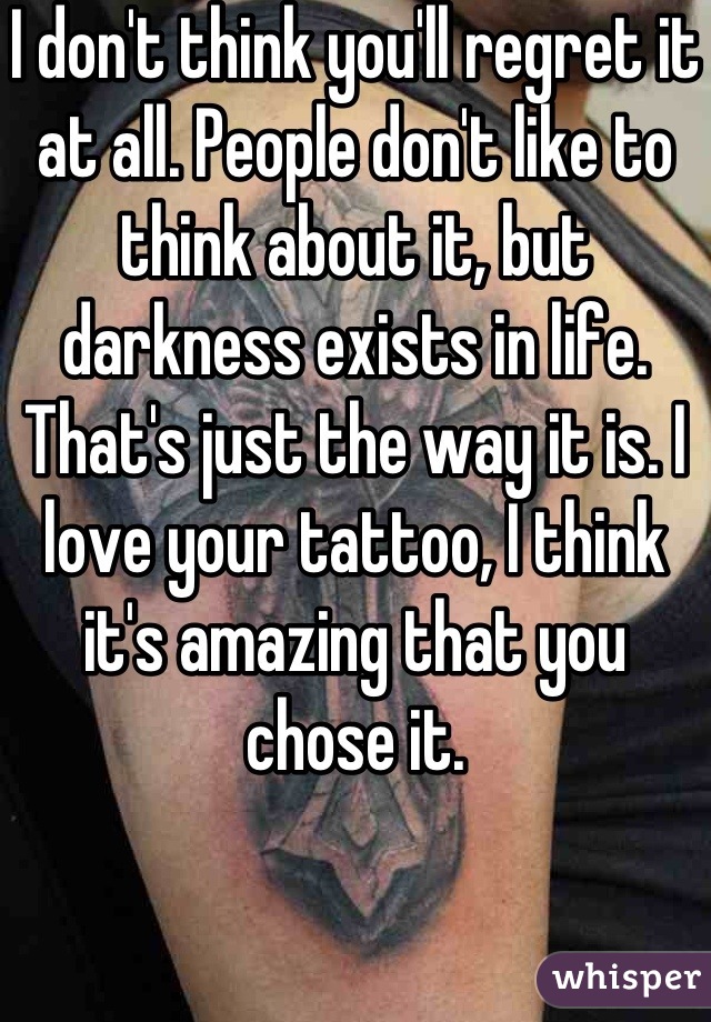I don't think you'll regret it at all. People don't like to think about it, but darkness exists in life. That's just the way it is. I love your tattoo, I think it's amazing that you chose it.