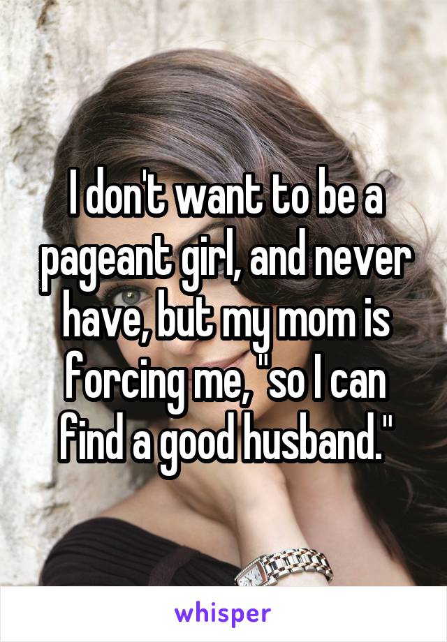 I don't want to be a pageant girl, and never have, but my mom is forcing me, "so I can find a good husband."