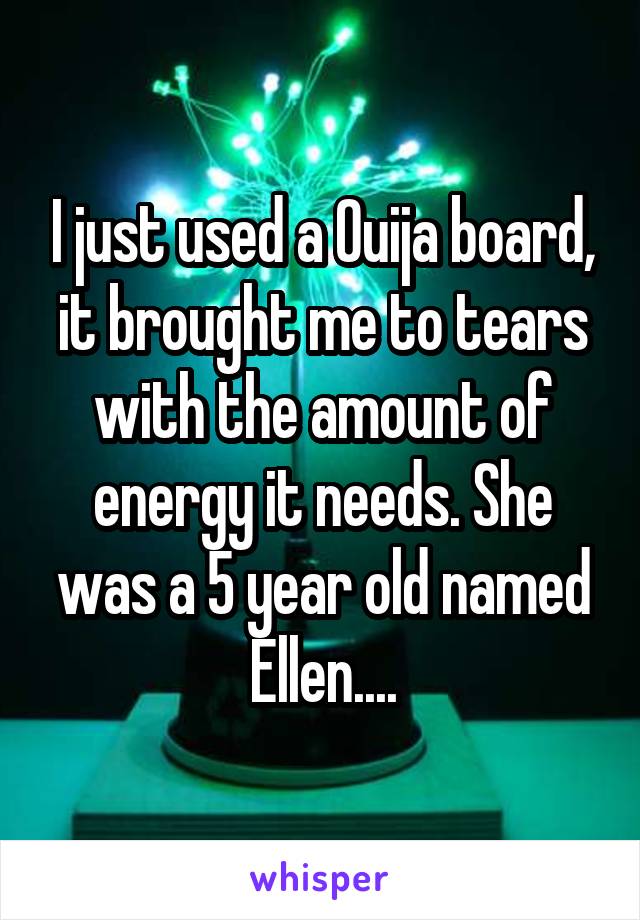 I just used a Ouija board, it brought me to tears with the amount of energy it needs. She was a 5 year old named Ellen....
