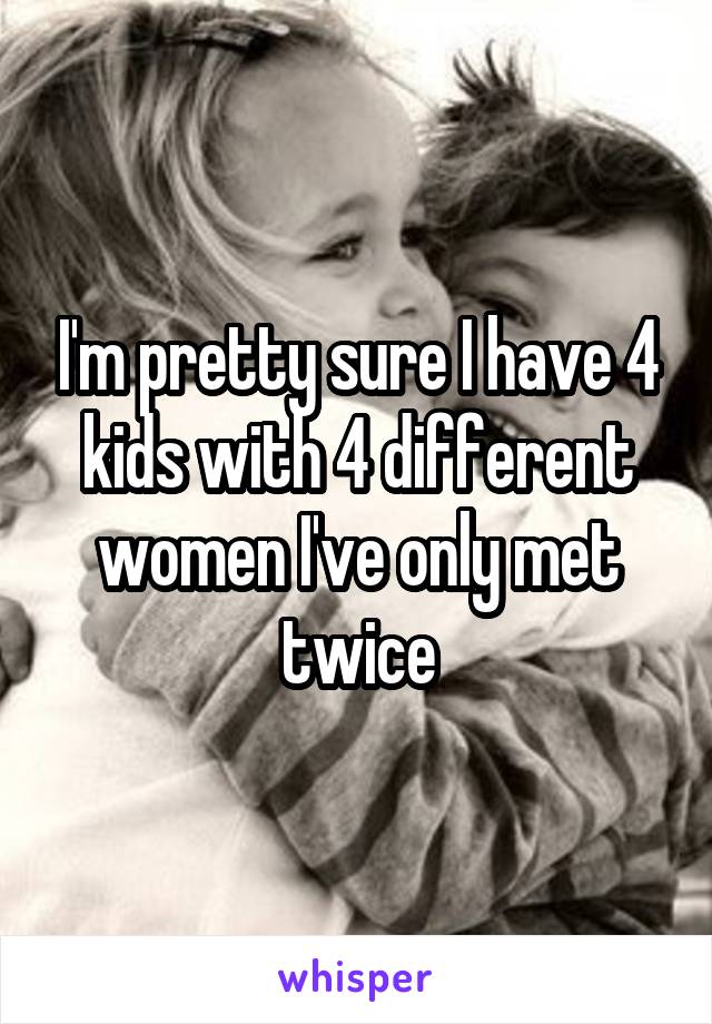 I'm pretty sure I have 4 kids with 4 different women I've only met twice
