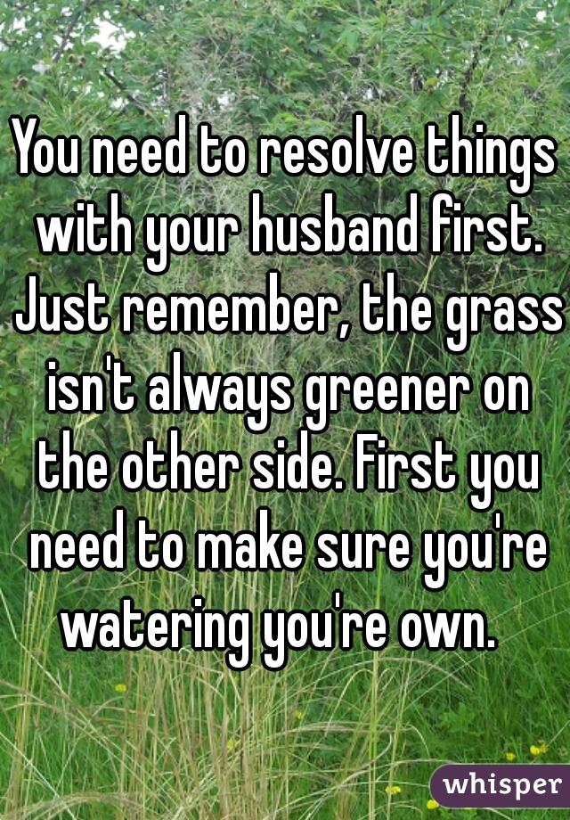 You need to resolve things with your husband first. Just remember, the grass isn't always greener on the other side. First you need to make sure you're watering you're own.  