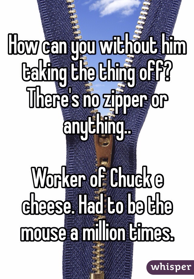 How can you without him taking the thing off? There's no zipper or anything..

Worker of Chuck e cheese. Had to be the mouse a million times. 