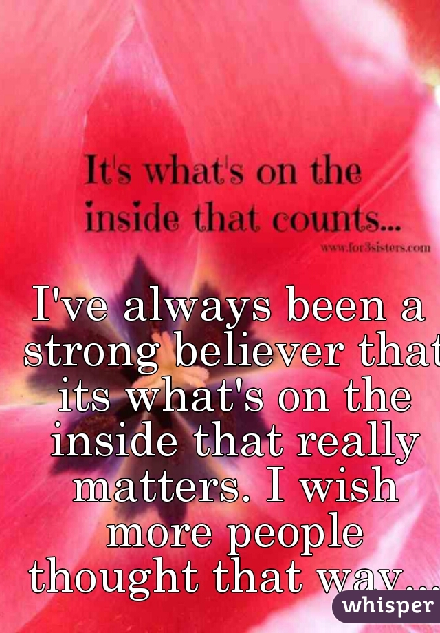 I've always been a strong believer that its what's on the inside that really matters. I wish more people thought that way...