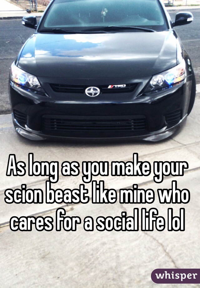 As long as you make your scion beast like mine who cares for a social life lol