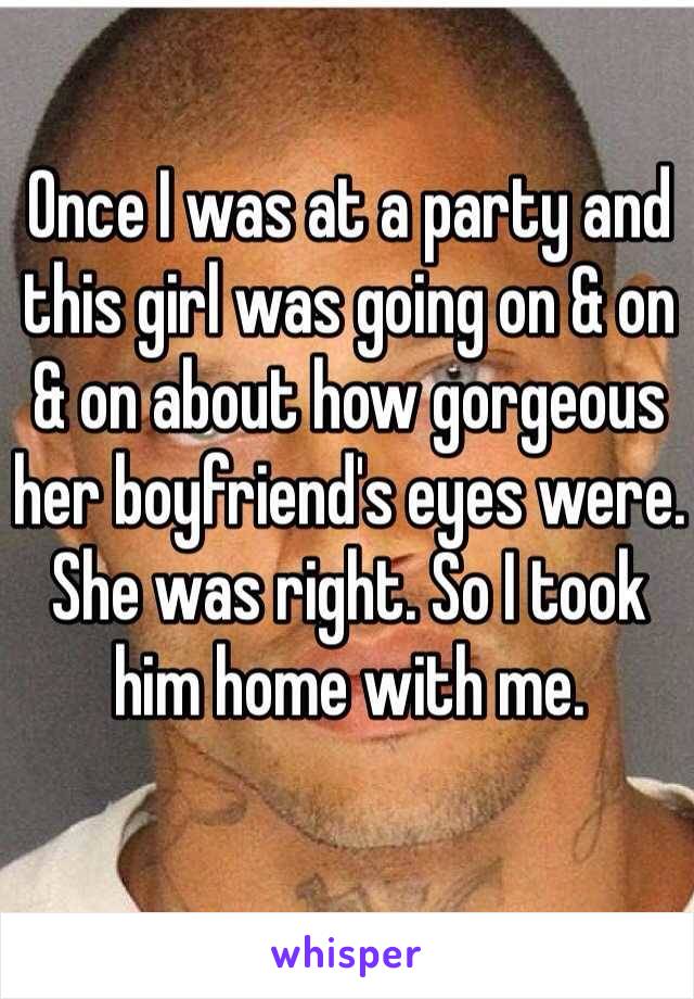 Once I was at a party and this girl was going on & on & on about how gorgeous her boyfriend's eyes were. She was right. So I took him home with me. 