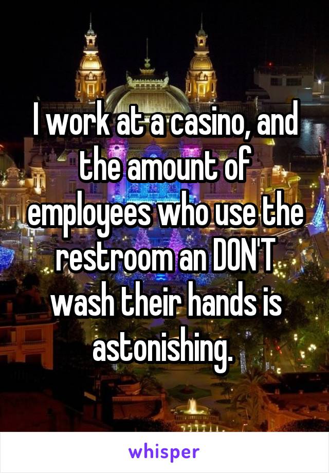 I work at a casino, and the amount of employees who use the restroom an DON'T wash their hands is astonishing. 