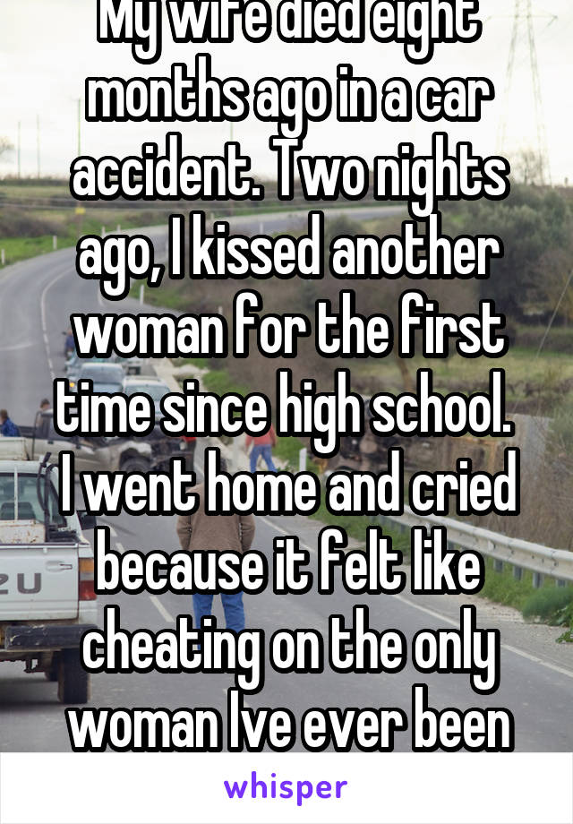 My wife died eight months ago in a car accident. Two nights ago, I kissed another woman for the first time since high school. 
I went home and cried because it felt like cheating on the only woman Ive ever been with. 