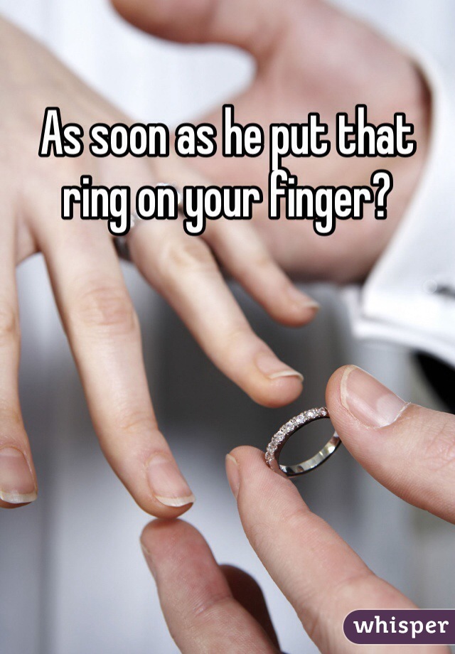 As soon as he put that ring on your finger?