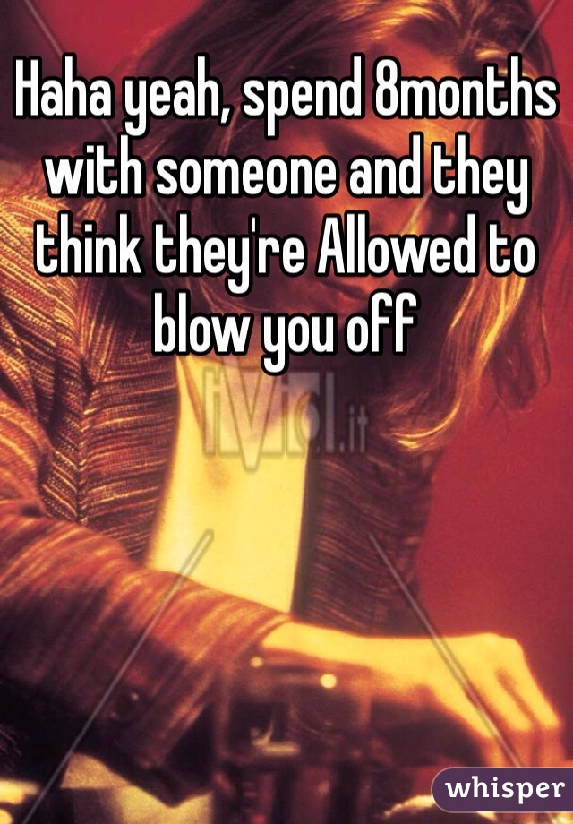 Haha yeah, spend 8months with someone and they think they're Allowed to blow you off 