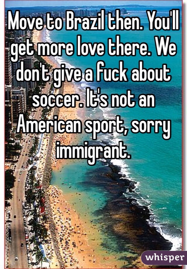 Move to Brazil then. You'll get more love there. We don't give a fuck about soccer. It's not an American sport, sorry immigrant. 