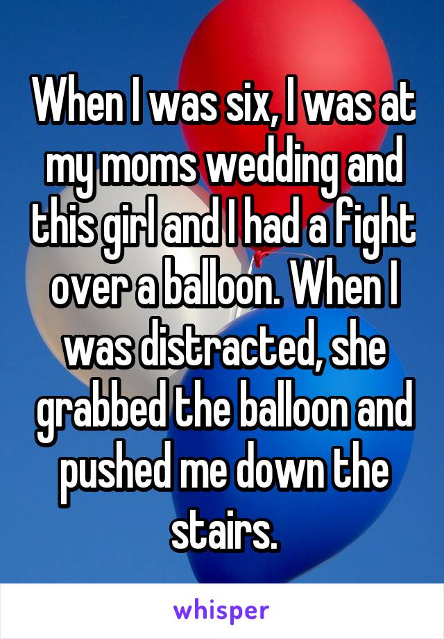 When I was six, I was at my moms wedding and this girl and I had a fight over a balloon. When I was distracted, she grabbed the balloon and pushed me down the stairs.