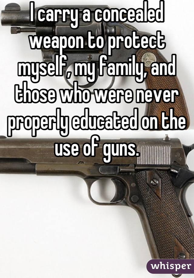 I carry a concealed weapon to protect myself, my family, and those who were never properly educated on the use of guns.