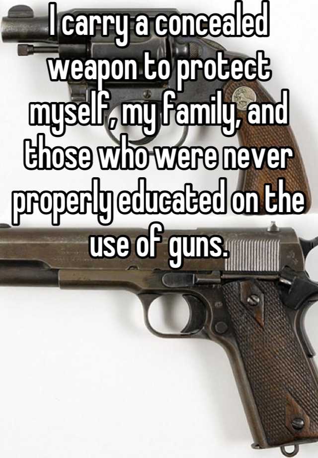 I carry a concealed weapon to protect myself, my family, and those who were never properly educated on the use of guns.