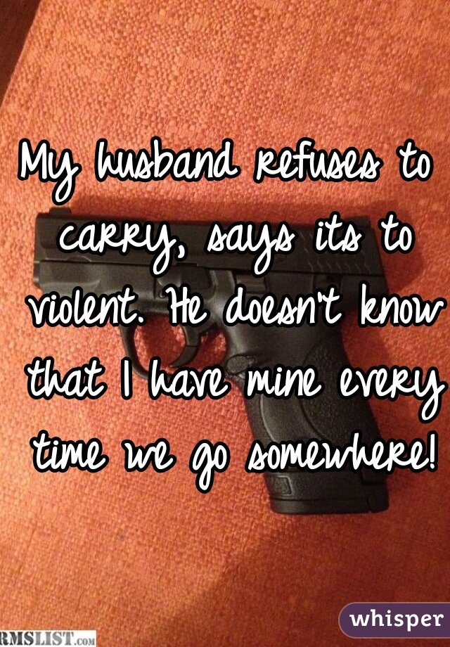 My husband refuses to carry, says its to violent. He doesn't know that I have mine every time we go somewhere!