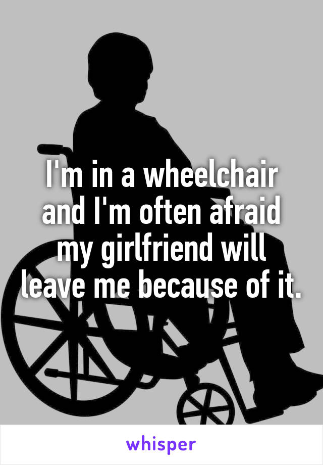 I'm in a wheelchair and I'm often afraid my girlfriend will leave me because of it.