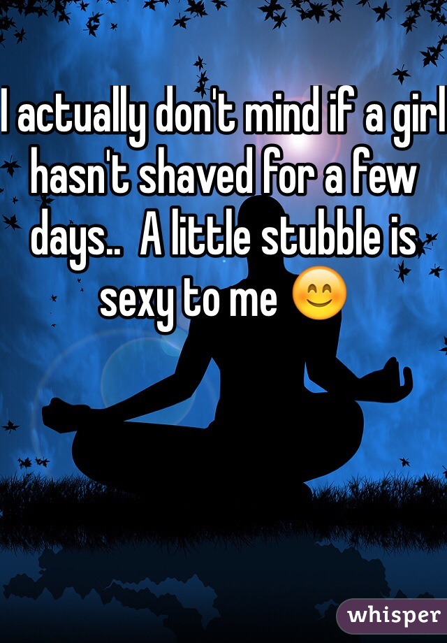 I actually don't mind if a girl hasn't shaved for a few days..  A little stubble is sexy to me 😊
