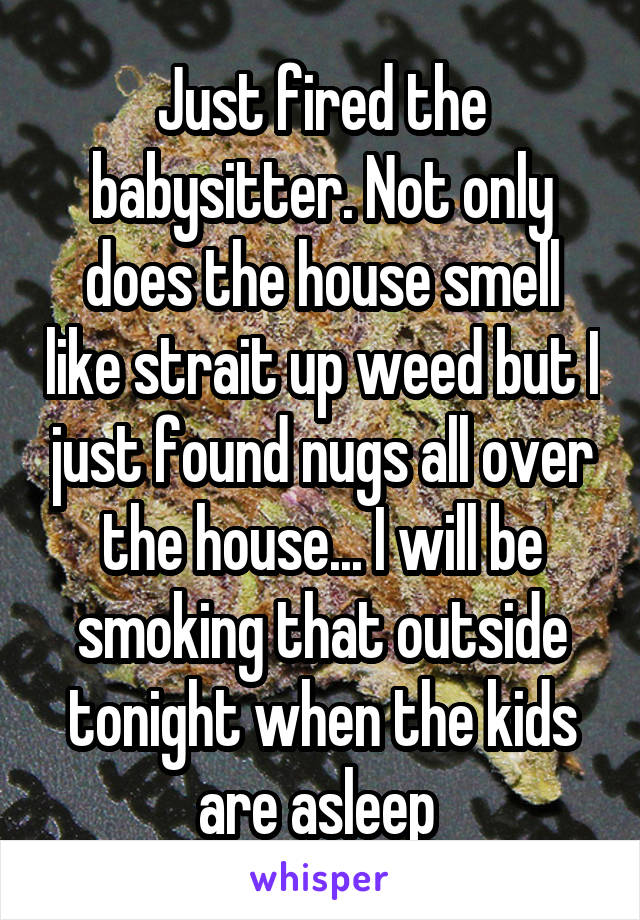 Just fired the babysitter. Not only does the house smell like strait up weed but I just found nugs all over the house... I will be smoking that outside tonight when the kids are asleep 