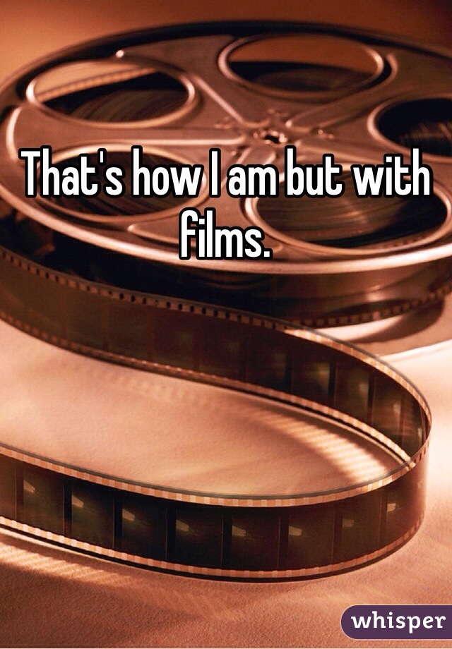 That's how I am but with films.