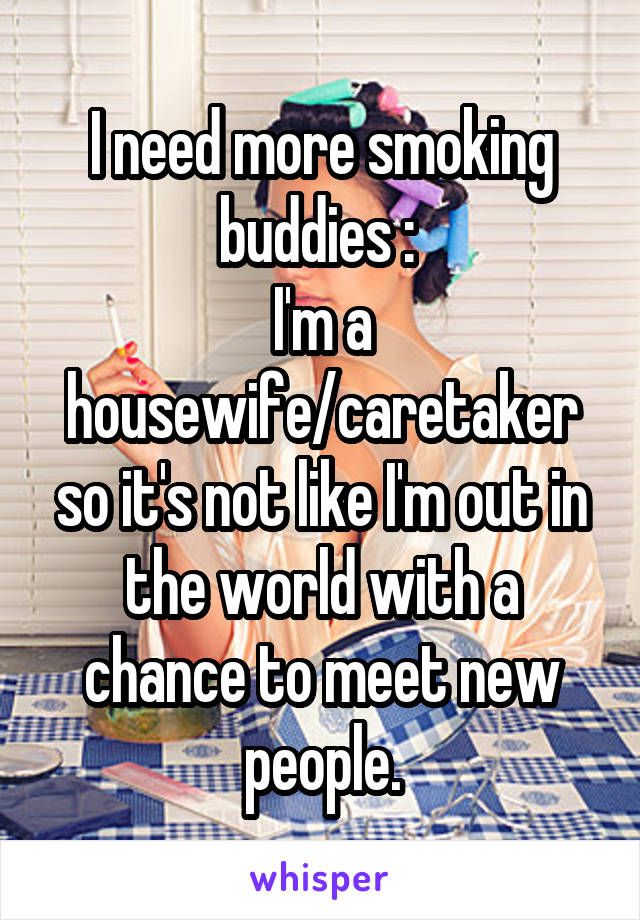 I need more smoking buddies :\ 
I'm a housewife/caretaker so it's not like I'm out in the world with a chance to meet new people.
