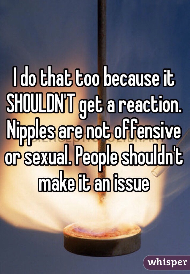 I do that too because it SHOULDN'T get a reaction. Nipples are not offensive or sexual. People shouldn't make it an issue