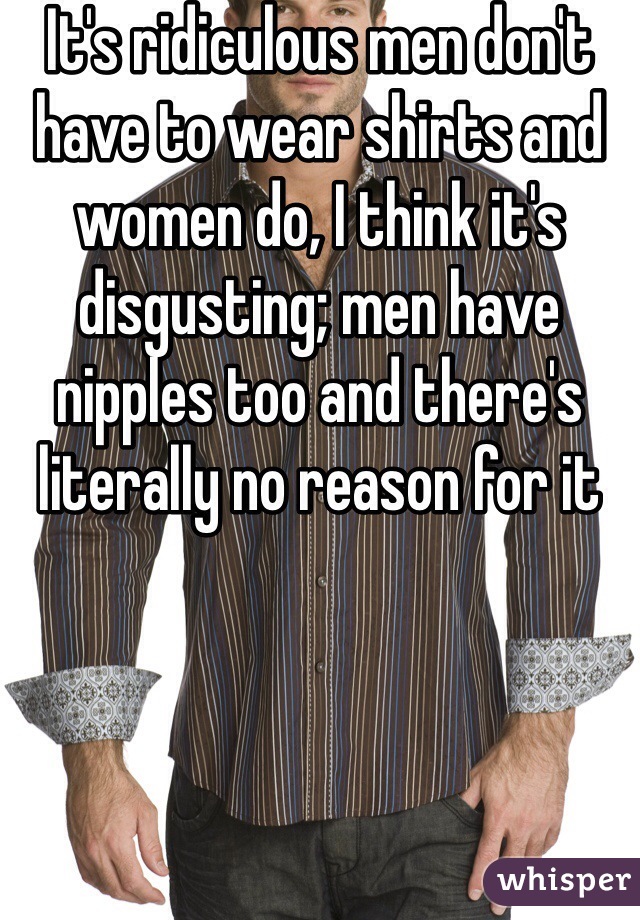 It's ridiculous men don't have to wear shirts and women do, I think it's disgusting; men have nipples too and there's literally no reason for it 