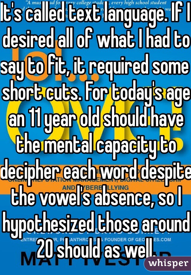 It's called text language. If I desired all of what I had to say to fit, it required some short cuts. For today's age an 11 year old should have the mental capacity to decipher each word despite the vowel's absence, so I hypothesized those around 20 should as well.
