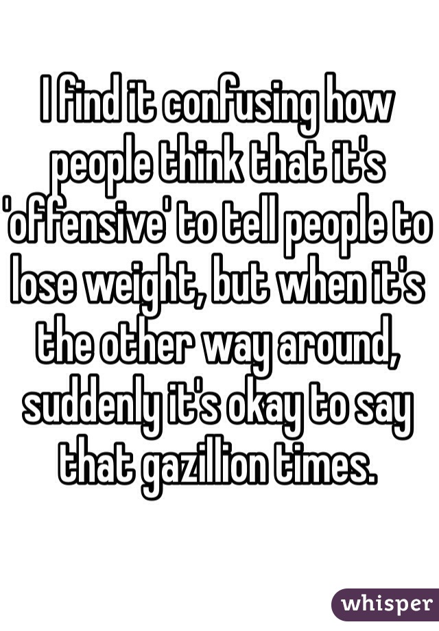 I find it confusing how people think that it's 'offensive' to tell people to lose weight, but when it's the other way around, suddenly it's okay to say that gazillion times.