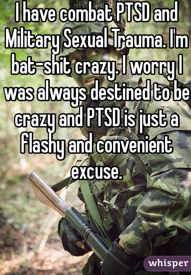 I have combat PTSD and Military Sexual Trauma. I'm bat-shit crazy. I worry I was always destined to be crazy and PTSD is just a flashy and convenient excuse. 