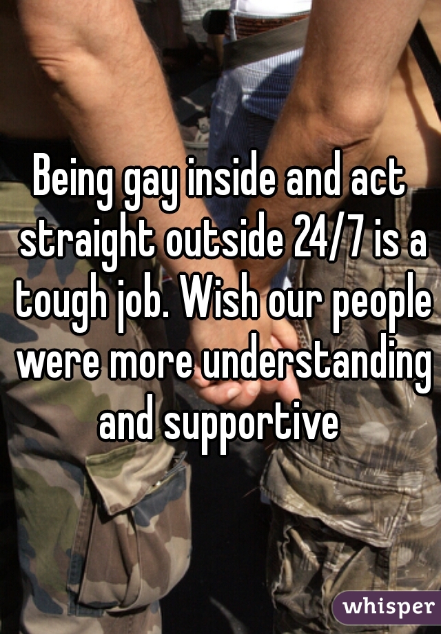 Being gay inside and act straight outside 24/7 is a tough job. Wish our people were more understanding and supportive 
