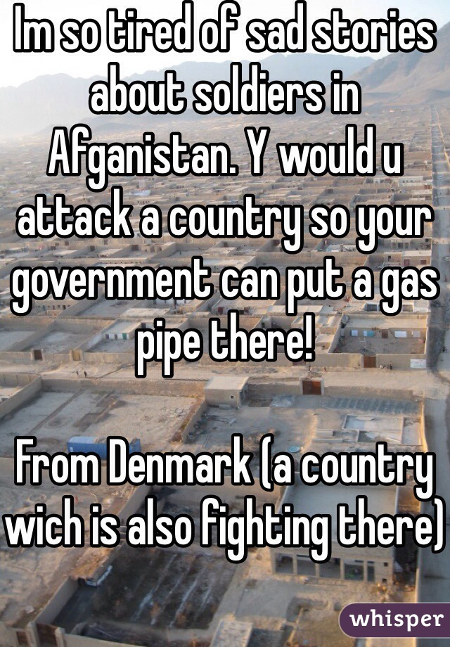 Im so tired of sad stories about soldiers in Afganistan. Y would u attack a country so your government can put a gas pipe there!

From Denmark (a country wich is also fighting there)